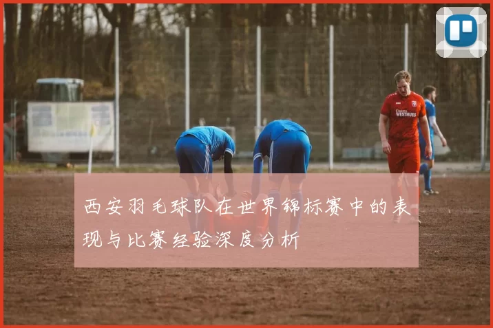 西安羽毛球队在世界锦标赛中的表现与比赛经验深度分析