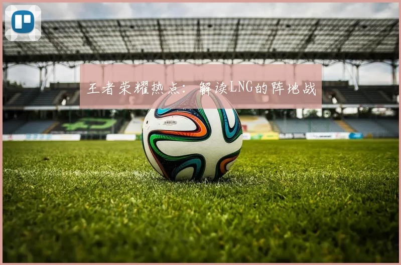 王者荣耀热点：解读LNG的阵地战