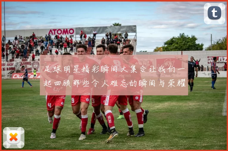 足球明星精彩瞬间大集合让我们一起回顾那些令人难忘的瞬间与荣耀