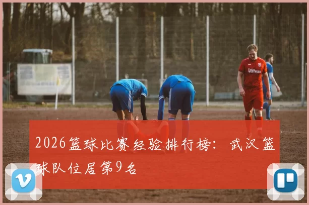 2026篮球比赛经验排行榜：武汉篮球队位居第9名