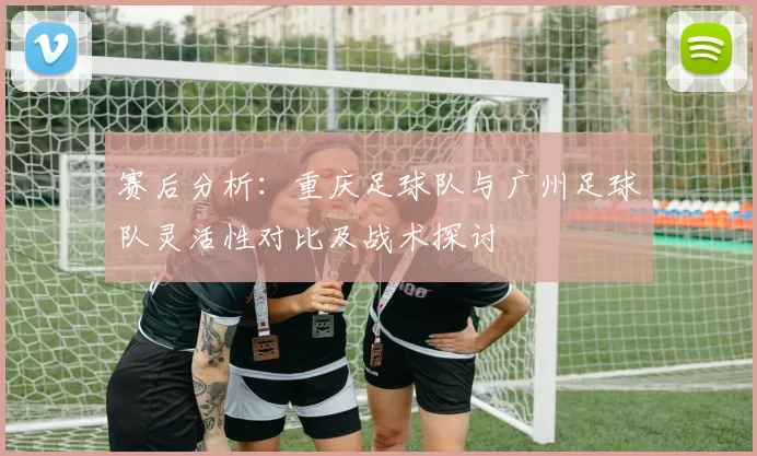 赛后分析：重庆足球队与广州足球队灵活性对比及战术探讨