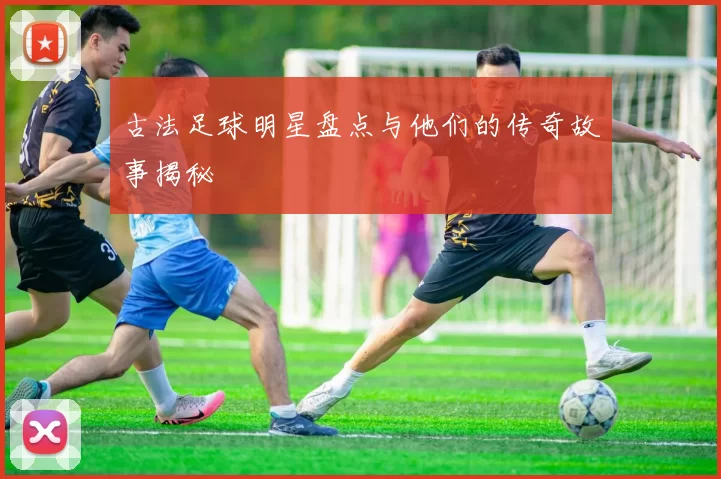 古法足球明星盘点与他们的传奇故事揭秘