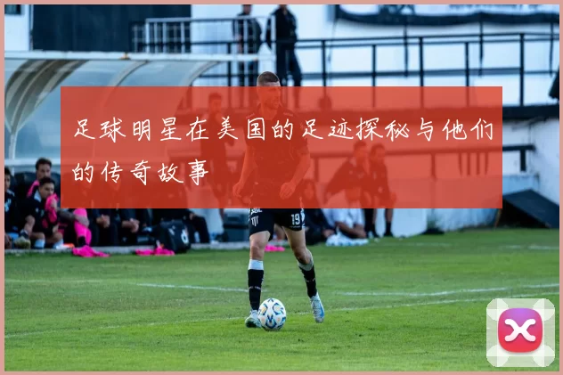 足球明星在美国的足迹探秘与他们的传奇故事