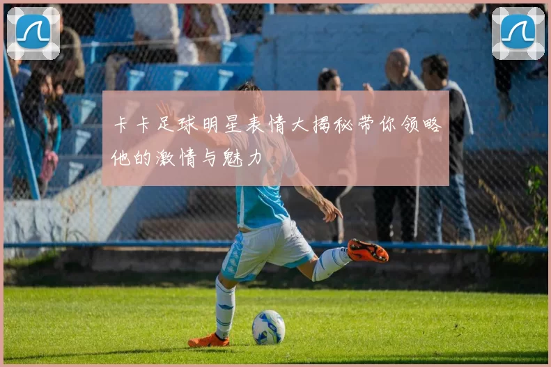 卡卡足球明星表情大揭秘带你领略他的激情与魅力