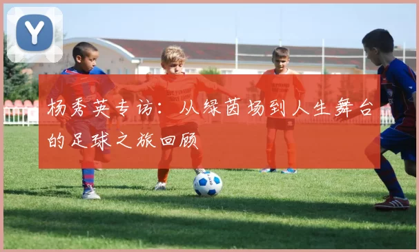 杨秀英专访：从绿茵场到人生舞台的足球之旅回顾
