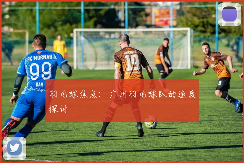 羽毛球焦点：广州羽毛球队的速度探讨