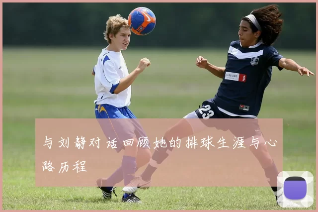 与刘静对话回顾她的排球生涯与心路历程