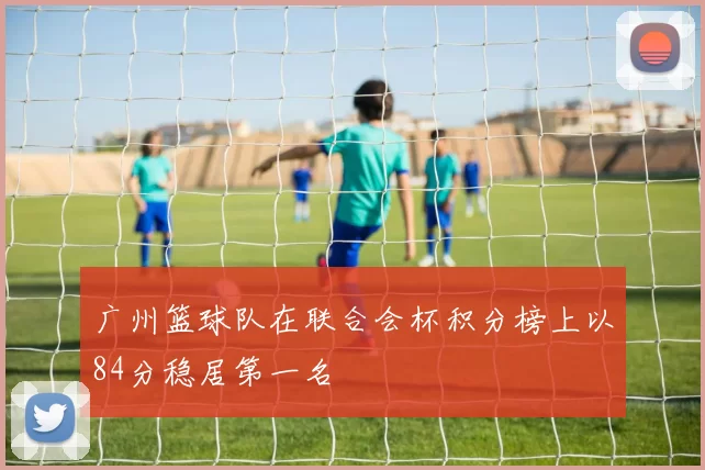 广州篮球队在联合会杯积分榜上以84分稳居第一名