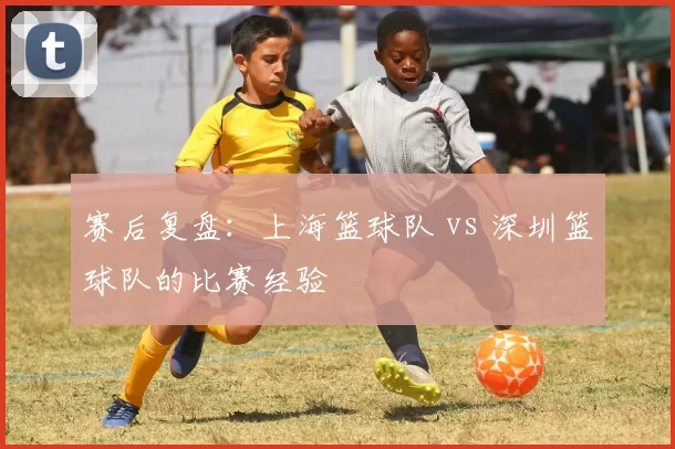 赛后复盘：上海篮球队 vs 深圳篮球队的比赛经验