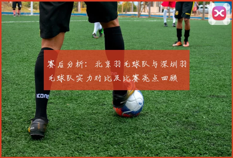 赛后分析：北京羽毛球队与深圳羽毛球队实力对比及比赛亮点回顾