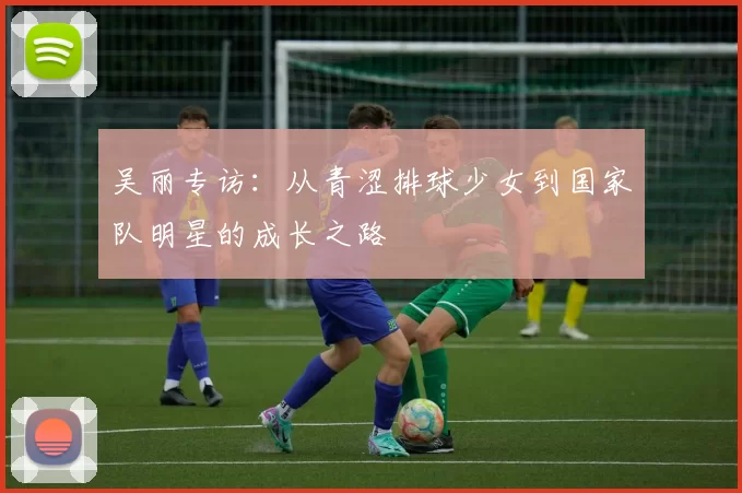 吴丽专访：从青涩排球少女到国家队明星的成长之路